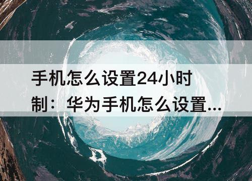 手机怎么设置24小时制：华为手机怎么设置24小时制时间