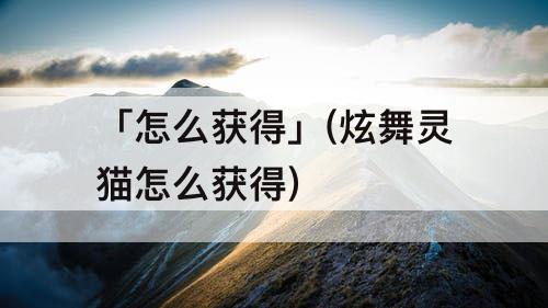 「怎么获得」(炫舞灵猫怎么获得)