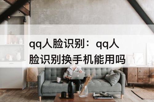 qq人脸识别：qq人脸识别换手机能用吗