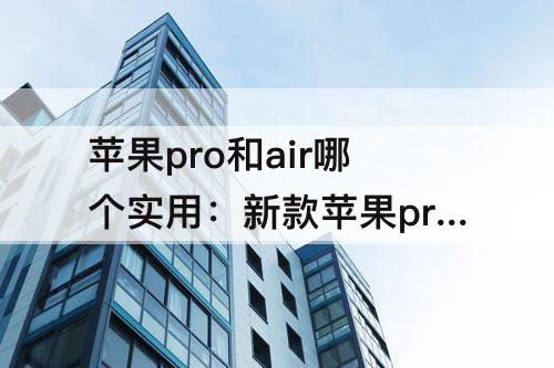 苹果pro和air哪个实用：新款苹果pro和air哪个实用