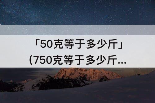 「50克等于多少斤」(750克等于多少斤面粉)