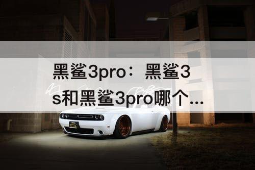 黑鲨3pro：黑鲨3s和黑鲨3pro哪个好啊