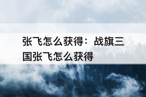 张飞怎么获得：战旗三国张飞怎么获得
