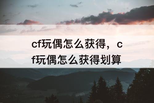 cf玩偶怎么获得，cf玩偶怎么获得划算
