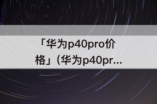 「华为p40pro价格」(华为p40pro价格多少钱拿下合适)