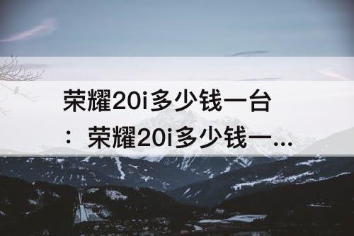 荣耀20i多少钱一台：荣耀20i多少钱一台256内存