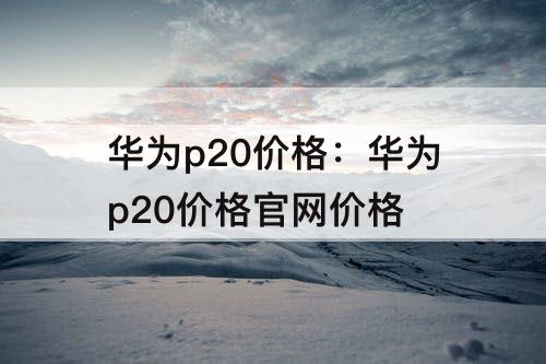 华为p20价格：华为p20价格官网价格