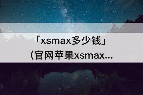 「xsmax多少钱」(官网苹果xsmax多少钱)
