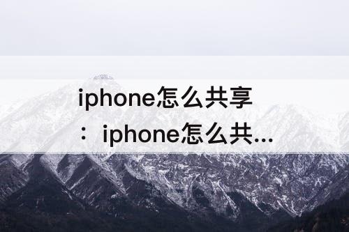 iphone怎么共享：iphone怎么共享icloud