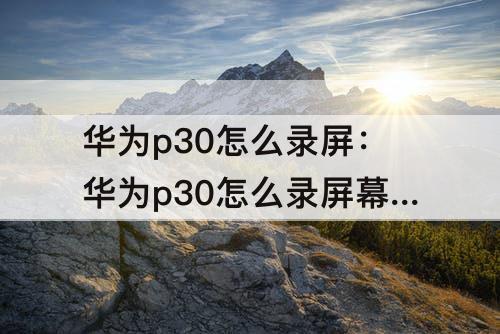 华为p30怎么录屏：华为p30怎么录屏幕视频带声音