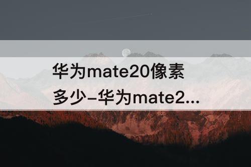 华为mate20像素多少-华为mate20像素多少万像素