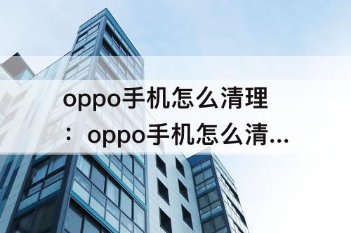 oppo手机怎么清理：oppo手机怎么清理缓存垃圾清理