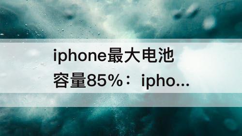 iphone最大电池容量85%：iphone最大电池容量85%有没有必要换