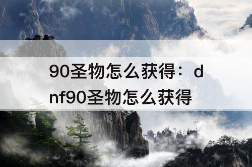 90圣物怎么获得：dnf90圣物怎么获得