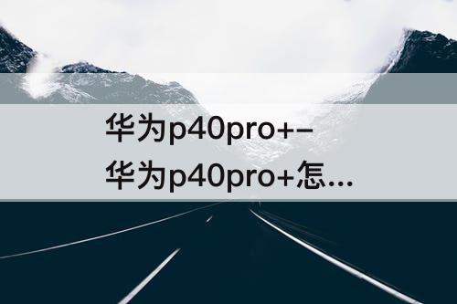 华为p40pro+-华为p40pro+怎么截屏四种截图方法都很简单