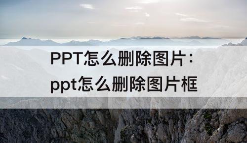 PPT怎么删除图片：ppt怎么删除图片框