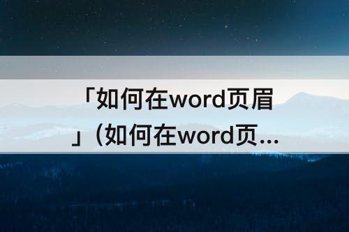 「如何在word页眉」(如何在word页眉加入二维码)