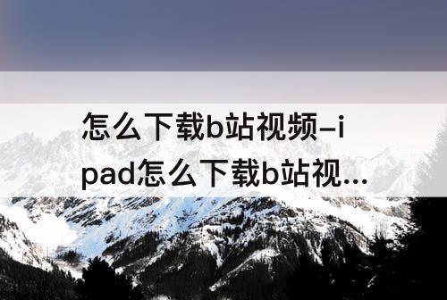 怎么下载b站视频-ipad怎么下载b站视频到本地