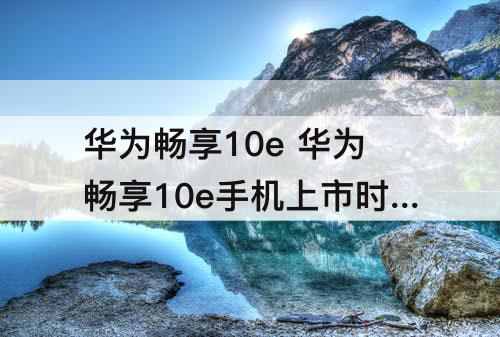 华为畅享10e 华为畅享10e手机上市时间