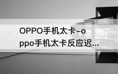 OPPO手机太卡-oppo手机太卡反应迟钝怎么办
