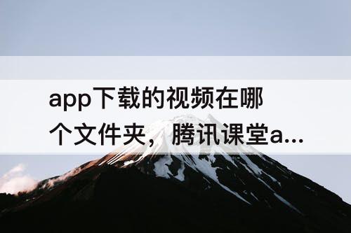 app下载的视频在哪个文件夹，腾讯课堂app下载的视频在哪个文件夹