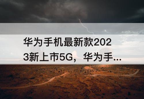 华为手机最新款2023新上市5G，华为手机最新款2023新上市5G折叠