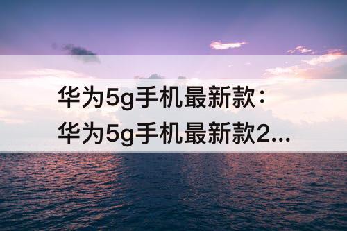 华为5g手机最新款：华为5g手机最新款2022新上市