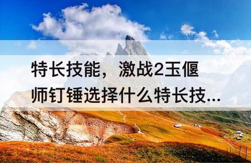 特长技能，激战2玉偃师钉锤选择什么特长技能