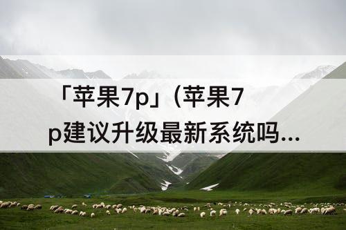 「苹果7p」(苹果7p建议升级最新系统吗)