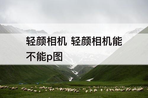 轻颜相机 轻颜相机能不能p图