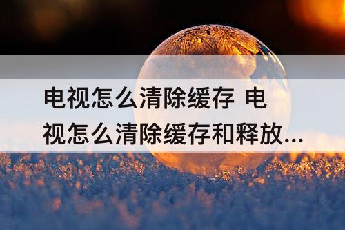 电视怎么清除缓存 电视怎么清除缓存和释放空间