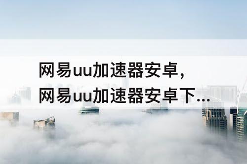 网易uu加速器安卓，网易uu加速器安卓下载链接
