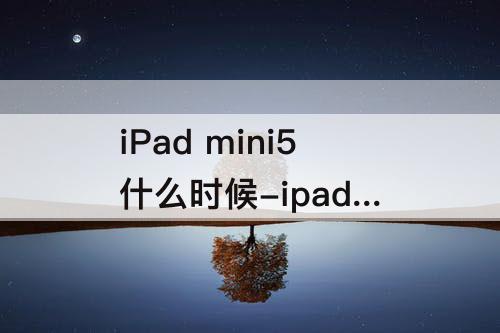 iPad mini5什么时候-ipad mini5什么时候发布
