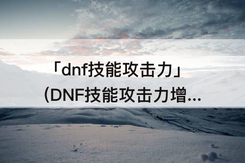 「dnf技能攻击力」(DNF技能攻击力增加多少合适)