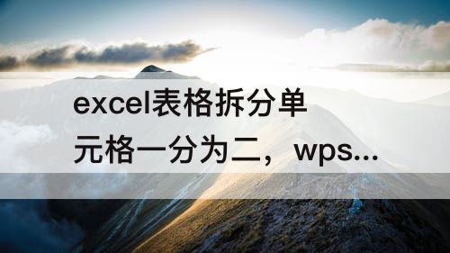 excel表格拆分单元格一分为二，wps excel表格拆分单元格一分为二