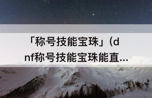 「称号技能宝珠」(dnf称号技能宝珠能直接买吗?)