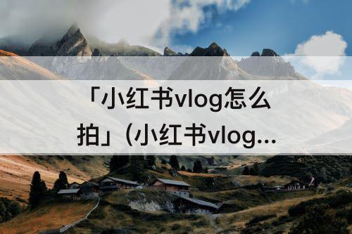 「小红书vlog怎么拍」(小红书vlog怎么拍好看)