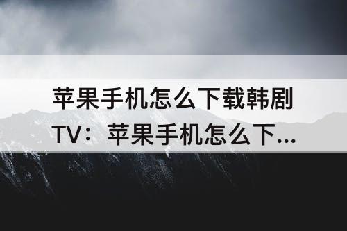 苹果手机怎么下载韩剧TV：苹果手机怎么下载韩剧tv的旧版本