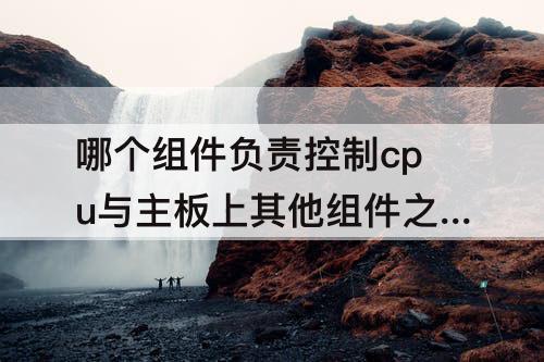 哪个组件负责控制cpu与主板上其他组件之间 下列哪个组件负责控制cpu与主板上其他组件之间的通信