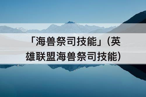 「海兽祭司技能」(英雄联盟海兽祭司技能)
