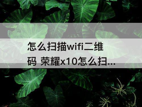 怎么扫描wifi二维码 荣耀x10怎么扫描WIFI二维码