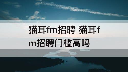 猫耳fm招聘 猫耳fm招聘门槛高吗