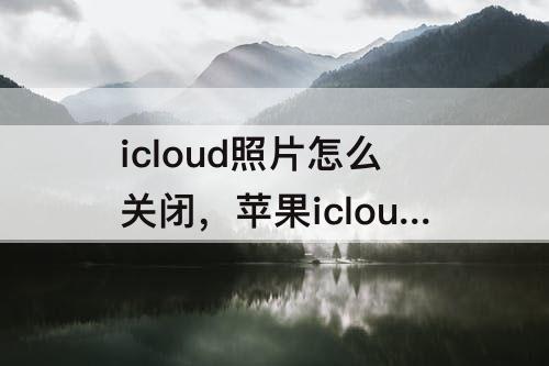 icloud照片怎么关闭，苹果icloud照片怎么关闭共享