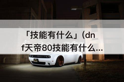 「技能有什么」(dnf天帝80技能有什么)