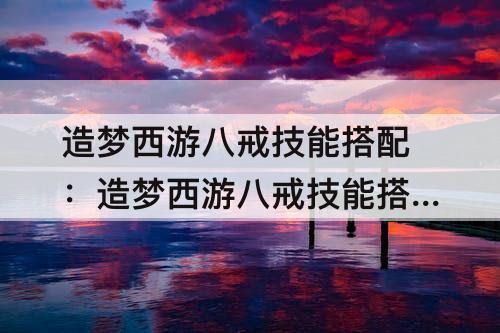造梦西游八戒技能搭配：造梦西游八戒技能搭配最好