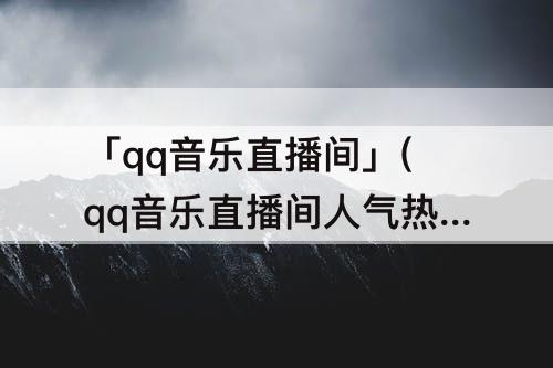 「qq音乐直播间」(qq音乐直播间人气热度)