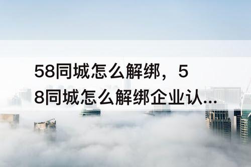 58同城怎么解绑，58同城怎么解绑企业认证
