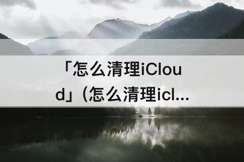 「怎么清理iCloud」(怎么清理icloud里面的东西)
