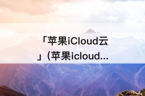「苹果iCloud云」(苹果icloud云盘)