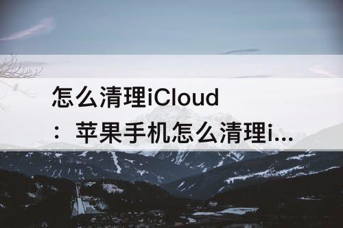 怎么清理iCloud：苹果手机怎么清理icloud储存空间删除后能找回吗